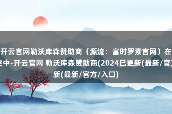 开云官网勒沃库森赞助商（源流：富时罗素官网）　　在本次变更中-开云官网 勒沃库森赞助商(2024已更新(最新/官方/入口)