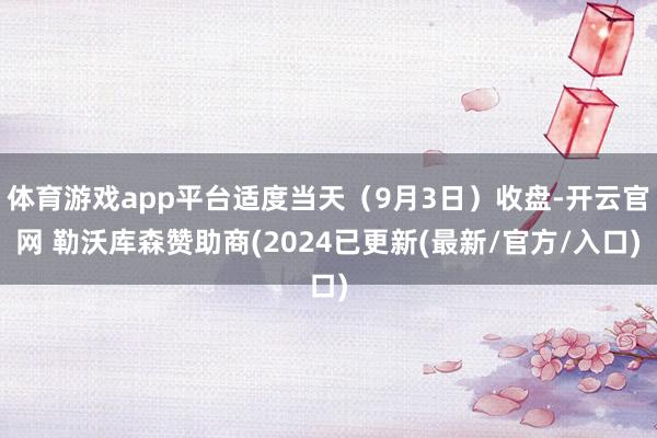 体育游戏app平台适度当天（9月3日）收盘-开云官网 勒沃库森赞助商(2024已更新(最新/官方/入口)