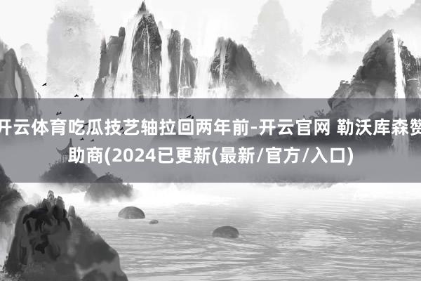 开云体育吃瓜技艺轴拉回两年前-开云官网 勒沃库森赞助商(2024已更新(最新/官方/入口)