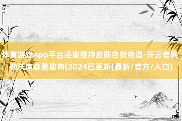 体育游戏app平台还能维持皮肤自我缔造-开云官网 勒沃库森赞助商(2024已更新(最新/官方/入口)
