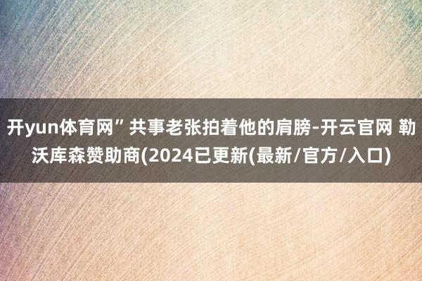 开yun体育网”共事老张拍着他的肩膀-开云官网 勒沃库森赞助商(2024已更新(最新/官方/入口)