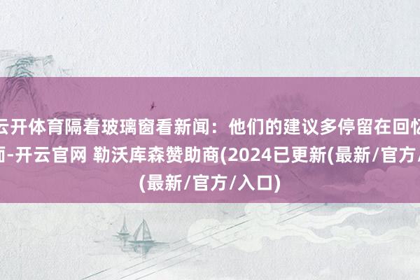 云开体育隔着玻璃窗看新闻：他们的建议多停留在回忆和表面-开云官网 勒沃库森赞助商(2024已更新(最新/官方/入口)