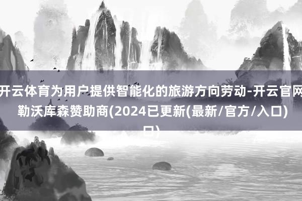 开云体育为用户提供智能化的旅游方向劳动-开云官网 勒沃库森赞助商(2024已更新(最新/官方/入口)