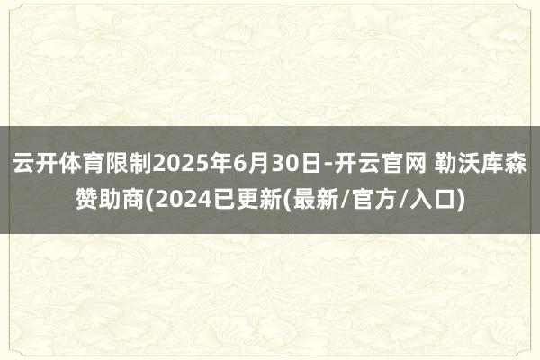 云开体育限制2025年6月30日-开云官网 勒沃库森赞助商(2024已更新(最新/官方/入口)