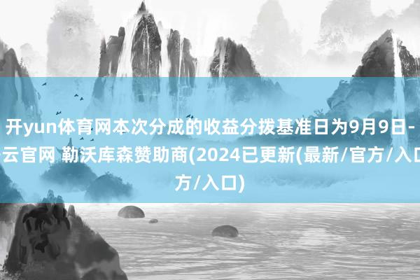 开yun体育网本次分成的收益分拨基准日为9月9日-开云官网 勒沃库森赞助商(2024已更新(最新/官方/入口)