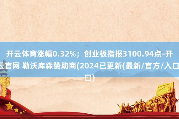 开云体育涨幅0.32%；创业板指报3100.94点-开云官网 勒沃库森赞助商(2024已更新(最新/官方/入口)