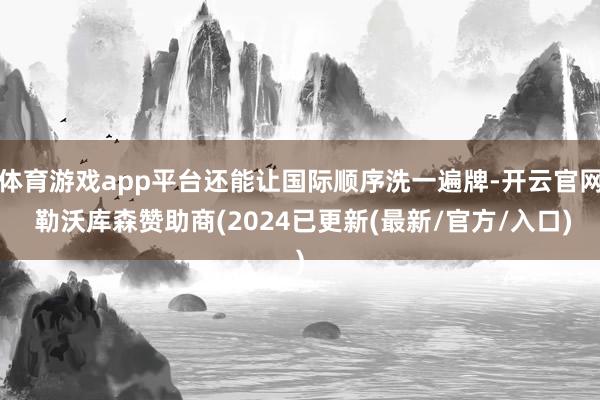 体育游戏app平台还能让国际顺序洗一遍牌-开云官网 勒沃库森赞助商(2024已更新(最新/官方/入口)