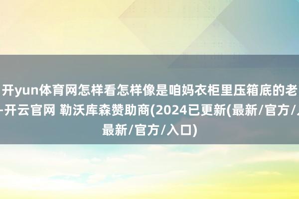 开yun体育网怎样看怎样像是咱妈衣柜里压箱底的老物件-开云官网 勒沃库森赞助商(2024已更新(最新/官方/入口)