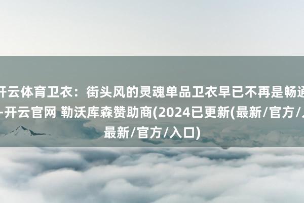 开云体育卫衣：街头风的灵魂单品卫衣早已不再是畅通专属-开云官网 勒沃库森赞助商(2024已更新(最新/官方/入口)