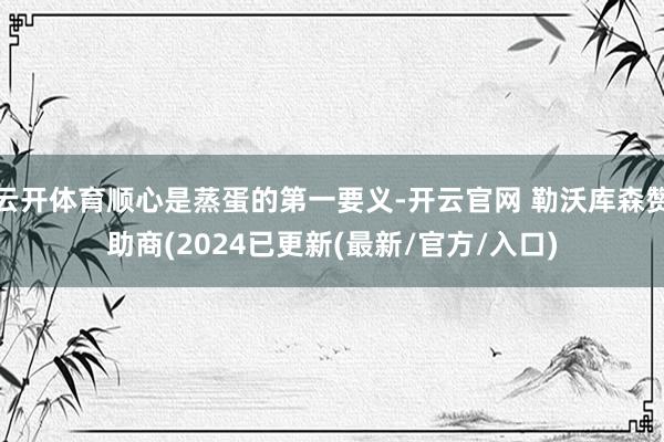 云开体育顺心是蒸蛋的第一要义-开云官网 勒沃库森赞助商(2024已更新(最新/官方/入口)