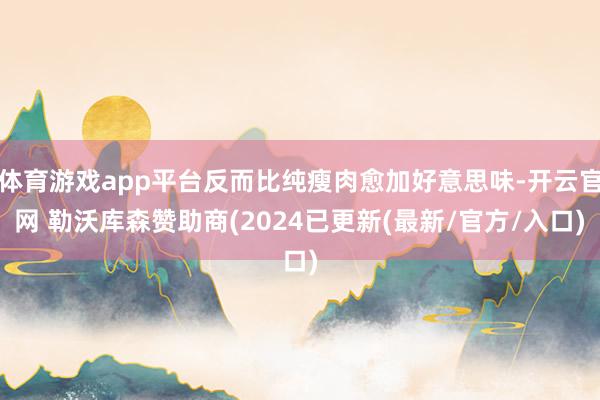 体育游戏app平台反而比纯瘦肉愈加好意思味-开云官网 勒沃库森赞助商(2024已更新(最新/官方/入口)