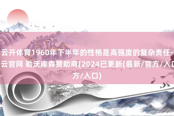 云开体育1960年下半年的性格是高强度的复杂责任-开云官网 勒沃库森赞助商(2024已更新(最新/官方/入口)