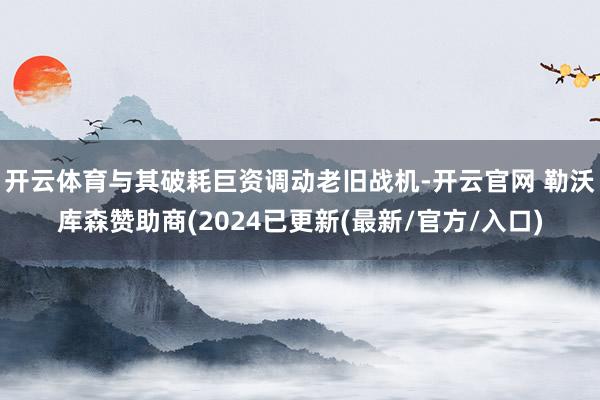 开云体育与其破耗巨资调动老旧战机-开云官网 勒沃库森赞助商(2024已更新(最新/官方/入口)