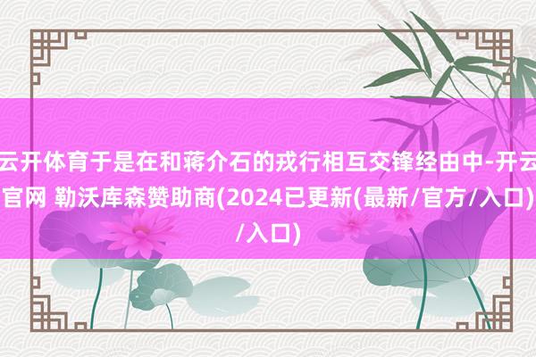 云开体育于是在和蒋介石的戎行相互交锋经由中-开云官网 勒沃库森赞助商(2024已更新(最新/官方/入口)