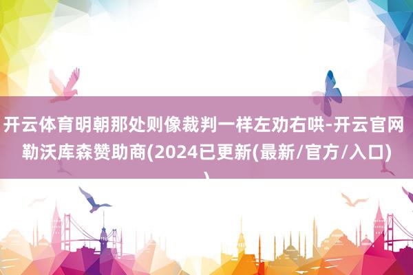 开云体育明朝那处则像裁判一样左劝右哄-开云官网 勒沃库森赞助商(2024已更新(最新/官方/入口)