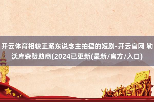 开云体育相较正派东说念主拍摄的短剧-开云官网 勒沃库森赞助商(2024已更新(最新/官方/入口)