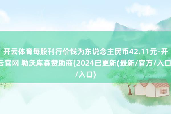 开云体育每股刊行价钱为东说念主民币42.11元-开云官网 勒沃库森赞助商(2024已更新(最新/官方/入口)