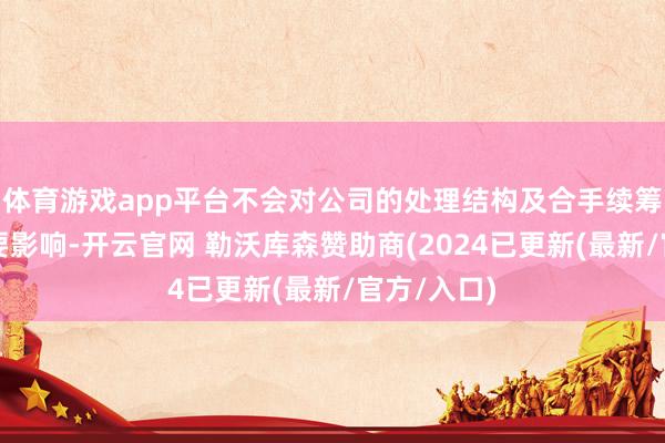 体育游戏app平台不会对公司的处理结构及合手续筹备产生紧要影响-开云官网 勒沃库森赞助商(2024已更新(最新/官方/入口)