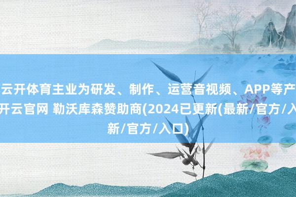 云开体育主业为研发、制作、运营音视频、APP等产物-开云官网 勒沃库森赞助商(2024已更新(最新/官方/入口)