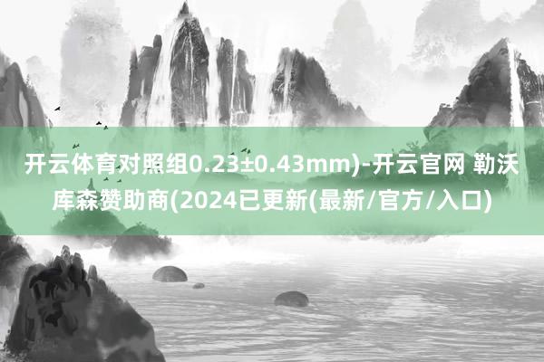 开云体育对照组0.23±0.43mm)-开云官网 勒沃库森赞助商(2024已更新(最新/官方/入口)
