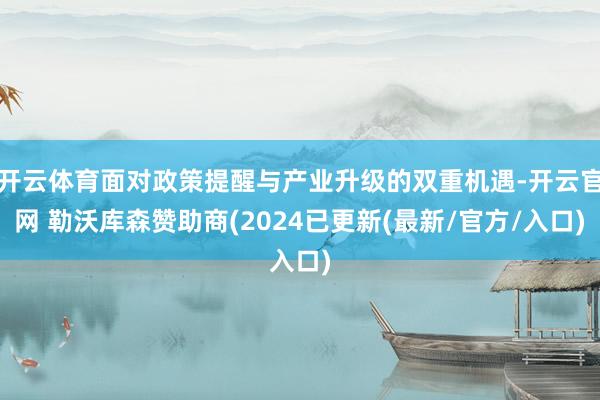 开云体育面对政策提醒与产业升级的双重机遇-开云官网 勒沃库森赞助商(2024已更新(最新/官方/入口)
