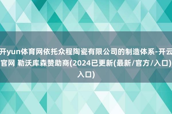 开yun体育网依托众程陶瓷有限公司的制造体系-开云官网 勒沃库森赞助商(2024已更新(最新/官方/入口)