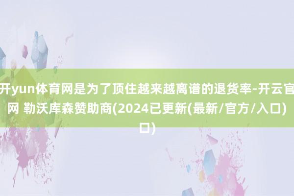 开yun体育网是为了顶住越来越离谱的退货率-开云官网 勒沃库森赞助商(2024已更新(最新/官方/入口)