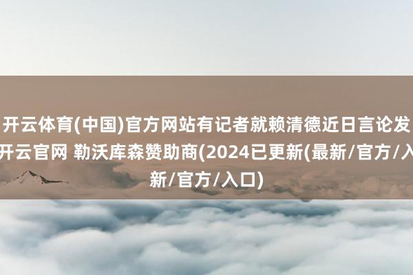 开云体育(中国)官方网站有记者就赖清德近日言论发问-开云官网 勒沃库森赞助商(2024已更新(最新/官方/入口)
