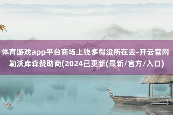 体育游戏app平台商场上钱多得没所在去-开云官网 勒沃库森赞助商(2024已更新(最新/官方/入口)
