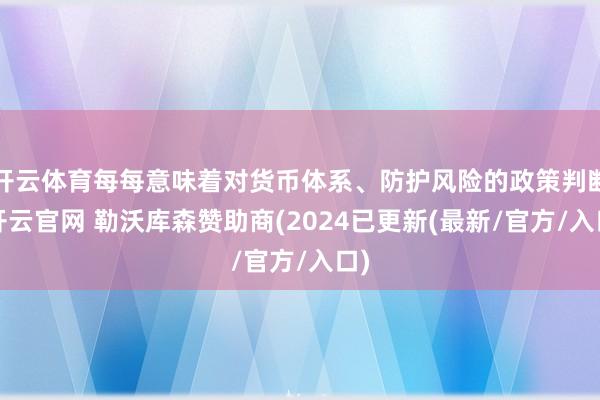 开云体育每每意味着对货币体系、防护风险的政策判断-开云官网 勒沃库森赞助商(2024已更新(最新/官方/入口)