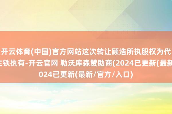 开云体育(中国)官方网站这次转让顾浩所执股权为代实控东谈顾主铁执有-开云官网 勒沃库森赞助商(2024已更新(最新/官方/入口)