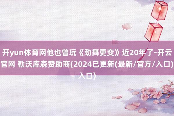 开yun体育网他也曾玩《劲舞更变》近20年了-开云官网 勒沃库森赞助商(2024已更新(最新/官方/入口)