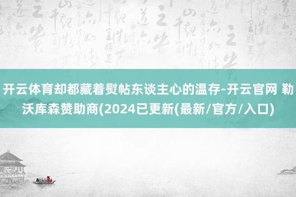 开云体育却都藏着熨帖东谈主心的温存-开云官网 勒沃库森赞助商(2024已更新(最新/官方/入口)