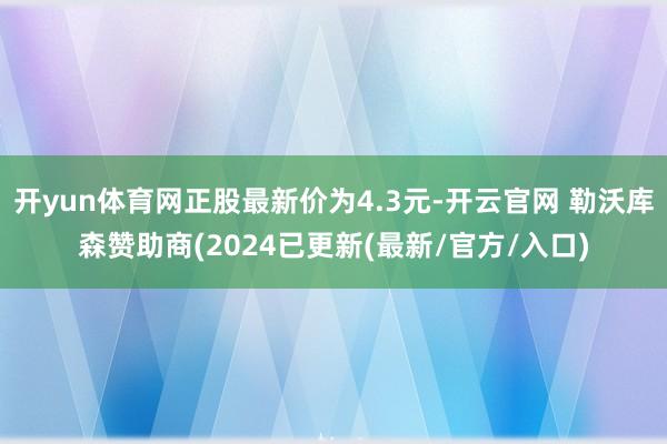 开yun体育网正股最新价为4.3元-开云官网 勒沃库森赞助商(2024已更新(最新/官方/入口)