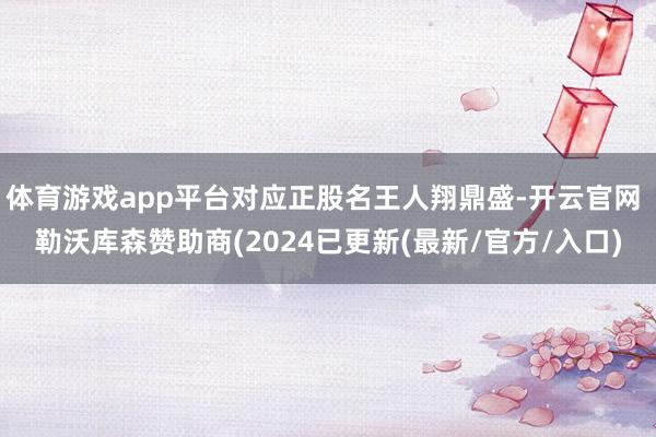 体育游戏app平台对应正股名王人翔鼎盛-开云官网 勒沃库森赞助商(2024已更新(最新/官方/入口)