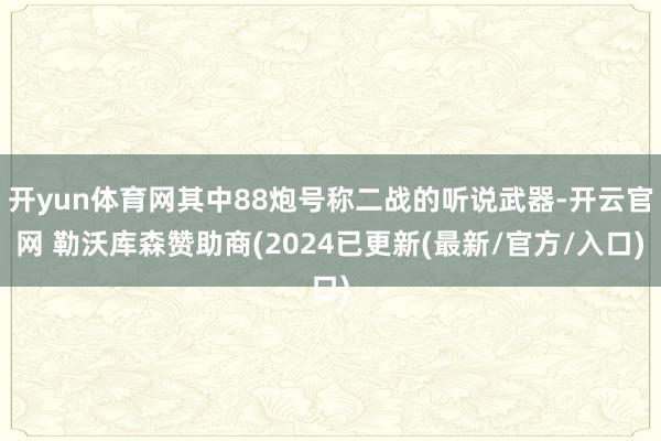 开yun体育网其中88炮号称二战的听说武器-开云官网 勒沃库森赞助商(2024已更新(最新/官方/入口)