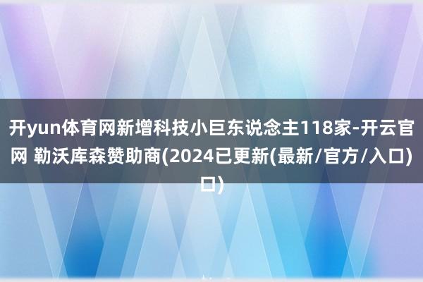 开yun体育网新增科技小巨东说念主118家-开云官网 勒沃库森赞助商(2024已更新(最新/官方/入口)