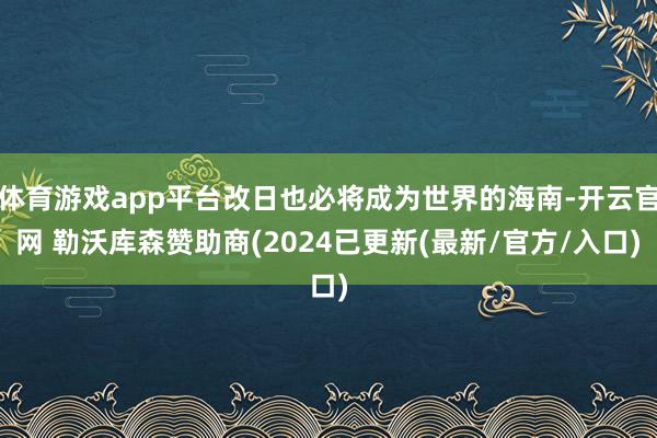 体育游戏app平台改日也必将成为世界的海南-开云官网 勒沃库森赞助商(2024已更新(最新/官方/入口)