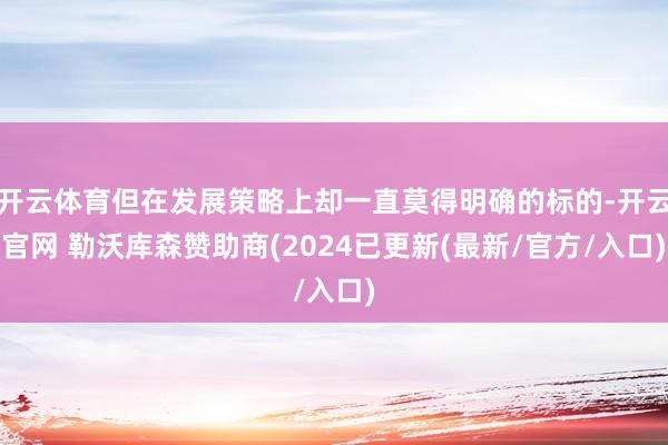 开云体育但在发展策略上却一直莫得明确的标的-开云官网 勒沃库森赞助商(2024已更新(最新/官方/入口)