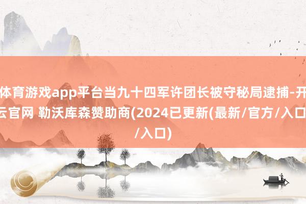 体育游戏app平台当九十四军许团长被守秘局逮捕-开云官网 勒沃库森赞助商(2024已更新(最新/官方/入口)