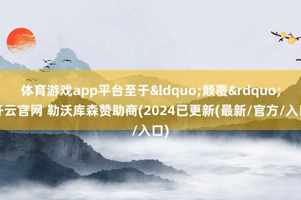 体育游戏app平台至于&ldquo;颠覆&rdquo;-开云官网 勒沃库森赞助商(2024已更新(最新/官方/入口)