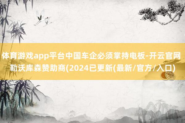 体育游戏app平台中国车企必须掌持电板-开云官网 勒沃库森赞助商(2024已更新(最新/官方/入口)