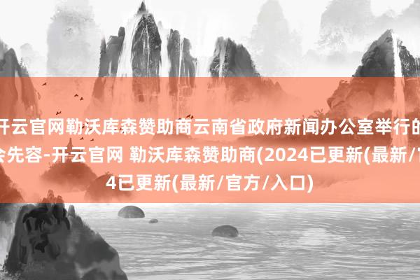 开云官网勒沃库森赞助商云南省政府新闻办公室举行的新闻发布会先容-开云官网 勒沃库森赞助商(2024已更新(最新/官方/入口)