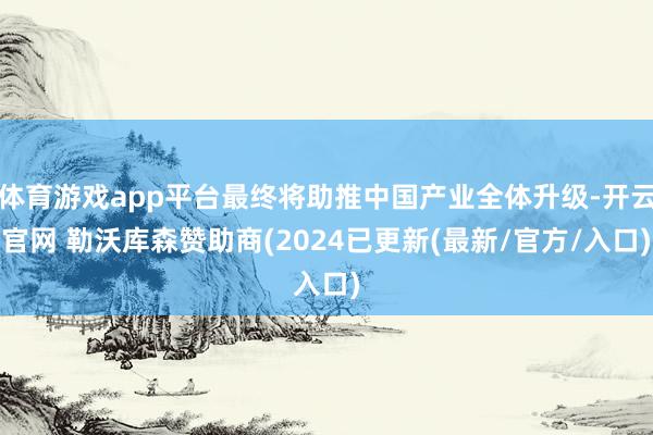 体育游戏app平台最终将助推中国产业全体升级-开云官网 勒沃库森赞助商(2024已更新(最新/官方/入口)
