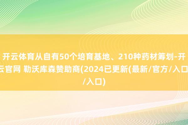 开云体育从自有50个培育基地、210种药材筹划-开云官网 勒沃库森赞助商(2024已更新(最新/官方/入口)