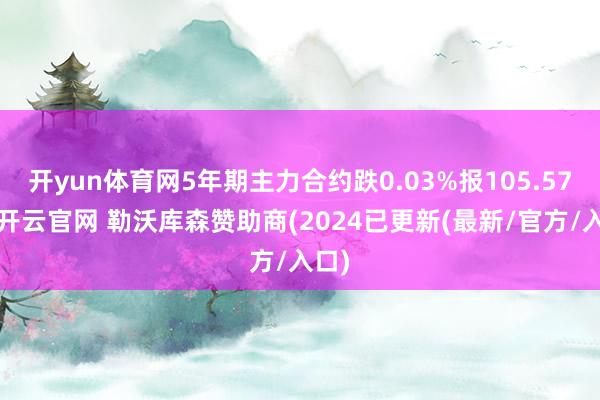 开yun体育网5年期主力合约跌0.03%报105.57元-开云官网 勒沃库森赞助商(2024已更新(最新/官方/入口)
