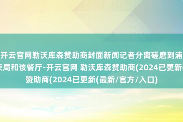 开云官网勒沃库森赞助商封面新闻记者分离磋磨到浦口区商场监督管束局和该餐厅-开云官网 勒沃库森赞助商(2024已更新(最新/官方/入口)