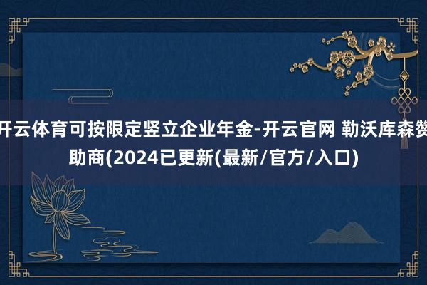 开云体育可按限定竖立企业年金-开云官网 勒沃库森赞助商(2024已更新(最新/官方/入口)