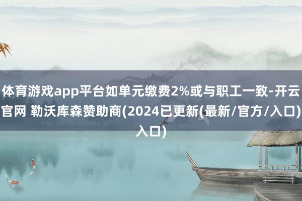 体育游戏app平台如单元缴费2%或与职工一致-开云官网 勒沃库森赞助商(2024已更新(最新/官方/入口)