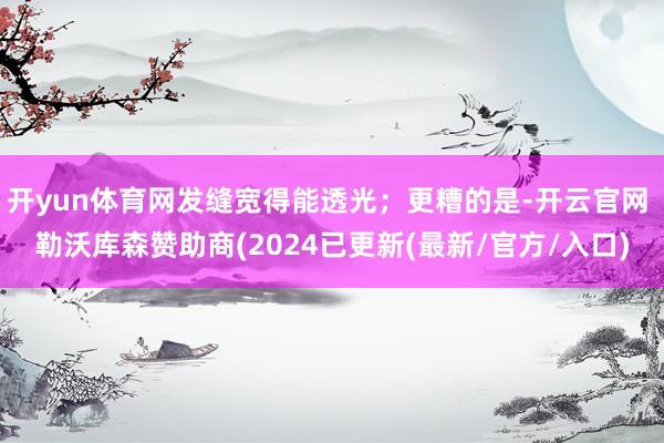 开yun体育网发缝宽得能透光；更糟的是-开云官网 勒沃库森赞助商(2024已更新(最新/官方/入口)